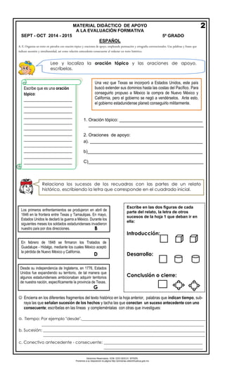 Derechos Reservados. GOB. EDO.SEECH. MTRZN. 
Ponemos a su disposición la página http://primarias.cetechihuahua.gob.mx 
A. E. Organiza un texto en párrafos con oración tópico y oraciones de apoyo, empleando puntuación y ortografía convencionales. Usa palabras y frases que indican sucesión y simultaneidad, así como relación antecedente-consecuente al redactar un texto histórico. 
 Encierra en los diferentes fragmentos del texto histórico en la hoja anterior, palabras que indican tiempo, sub- 
raya las que señalan sucesión de los hechos y tacha las que conectan un suceso antecedente con uno 
consecuente; escríbelas en las líneas y compleméntalas con otras que investigues: 
a.Tiempo: Por ejemplo "desde",_____________________________________________________________ 
________________________________________________________________________________ 
b.Sucesión: ________________________________________________________________________________ 
________________________________________________________________________________________ 
c.Conectivo antecedente - consecuente: _________________________________________________ 
_________________________________________________ 
2 
MATERIAL DIDÁCTICO DE APOYO 
A LA EVALUACIÓN FORMATIVA SEPT - OCT 2014 - 2015 5º GRADO 
ESPAÑOL 
Lee y localiza la oración tópico y las oraciones de apoyo, escríbelas. 
Una vez que Texas se incorporó a Estados Unidos, este país buscó extender sus dominios hasta las costas del Pacífico. Para conseguirlo propuso a México la compra de Nuevo México y California, pero el gobierno se negó a vendérselos. Ante esto, el gobierno estadunidense planeó conseguirlo militarmente. 
Escribe que es una oración tópico: ________________________ ________________________ ________________________ ________________________ ________________________ ________________________ ________________________ ________________________ ________________________ ________________________ ________________________ ________________________ 
1.Oración tópico: __________________________________ 
_______________________________________________ 
2.Oraciones de apoyo: 
a). ______________________________________________ 
b)_______________________________________________ 
C)_______________________________________________ 
Relaciona los sucesos de los recuadros con las partes de un relato histórico, escribiendo la letra que corresponde en el cuadrado inicial. Desde su independencia de Inglaterra, en 1776, EstadosUnidos fue expandiendo su territorio, de tal manera que algunos estadunidenses ambicionaban adquirir territorios de nuestra nación, específicamente la provincia de Texas. 
G 
En febrero de 1848 se firmaron los Tratados de Guadalupe - Hidalgo, mediante los cuales México aceptó la pérdida de Nuevo México y California. 
D 
Los primeros enfrentamientos se produjeron en abril de 1846 en la frontera entre Texas y Tamaulipas. En mayo, Estados Unidos le declaró la guerra a México. Durante los siguientes meses los soldados estadunidenses invadieron nuestro país por dos direcciones. 
B 
Escribe en las dos figuras de cada parte del relato, la letra de otros sucesos de la hoja 1 que deban ir en ella: 
Introducción: 
Desarrollo: 
Conclusión o cierre:  