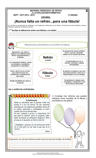 Derechos Reservados. GOB. EDO.SEECH. MTRZN. 
Ponemos a su disposición la página http://primarias.cetechihuahua.gob.mx 
¡Nunca falta un refrán...para una fábula! 
A.E. dentifica las características de las fábulas, y sus semejanzas y diferencias con los refranes. Comprende la función de fábulas y refranes. Interpreta el significado de fábulas y refranes. 
Escribe la diferencia entre una fábula y un refrán: ________________________________ 
____________________________________________________________________________________ 
________________________________________________________________________________________________________________________________________________ 
Lee y realiza las actividades. 
MATERIAL DIDÁCTICO DE APOYO 
A LA EVALUACIÓN FORMATIVASEPT - OCT 2014 - 2015 5º GRADO 
ESPAÑOL 
Relaciona las características con el refrán o la fábula. 
Se presenta de manera sintética, breve, concisa y ajustada; refieren un sin número de temas. Los personajes son, en su mayoría, animales u objetos humanizados. Se plantea un problema, que unas veces tiene solución y otras no. La historia finaliza con una moraleja. Representa una crítica e implican una reflexión hacia ciertos comportamientos y actitudes. 
Su composición artística puede ser simbólica o metafórica; comparativa o descriptiva… Frase o dicho de uso común que suele encerrar una advertencia o enseñanza de tipo moral. Puede escribirse en verso o en prosa. 
No pertenece a ningún autor, compilador, ni institución; nace de los decires del pueblo. 
3 
 Investiga tres refranes que puedan utilizarse como moraleja de la fábula y escríbelos en los globos. 
El Astrónomo Había un astrónomo que le gustaba todas las noches ir a ver los astros. Un día, mientras caminaba por los campos que quedaban fuera de la ciudad, observaba y contemplaba el cielo, cuando cayó en un enorme hoyo. Al caer, comenzó a gritar y a lamentarse. En eso pasó un hombre, quien le preguntó cómo había terminado en semejante desgracia. Éste al conocer lo sucedido, se limitó a decirle: 
─Compañero, ¿quieres ver los astros que están en el cielo pero no ves todo lo que hay en la tierra? 
Esopo 
Argumenta por qué esos refranes pueden hacer las veces de moraleja de la fábula: 
____________________________________________________________________________ ____________________________________________________________________________ ____________________________________________________________________________ ____________________________________________________________________________ ____ 
Refrán 
(verde) 
Fábula 
(rojo)  