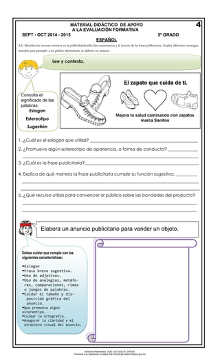 Derechos Reservados. GOB. EDO.SEECH. MTRZN. 
Ponemos a su disposición la página http://primarias.cetechihuahua.gob.mx 
ESPAÑOL 
A.E. Identifica los recursos retóricos en la publicidad.dentifica las características y la función de las frases publicitarias. Emplea diferentes estrategias textuales para persuadir a un público determinado al elaborar un anuncio. 
1.¿Cuál es el eslogan que utiliza? __________________________________________________ 
2.¿Promueve algún estereotipo de apariencia, o forma de conducta? _______________ 
_________________________________________________________________________________________ 
3.¿Cuál es la frase publicitaria?_____________________________________________________ 
4.Explica de qué manera la frase publicitaria cumple su función sugestiva: __________ 
__________________________________________________________________________________ 
___________________________________________________________________________________ 
5.¿Qué recurso utiliza para convencer al público sobre las bondades del producto? 
_________________________________________________________________________________ _________________________________________________________________________________ 
MATERIAL DIDÁCTICO DE APOYO 
A LA EVALUACIÓN FORMATIVA SEPT - OCT 2014 - 2015 5º GRADO 
4 
Lee y contesta. 
Eslogan Estereotipo Sugestión 
Elabora un anuncio publicitario para vender un objeto. 
Debes cuidar que cumpla con las siguientes características: 
▬Eslogan 
▬Frase breve sugestiva. 
▬Uso de adjetivos. 
▬Uso de analogías, metáfo- 
ras, comparaciones, rimas 
ojuegos de palabras. 
▬Cuidar el tamaño y dis- 
posición gráfica del 
anuncio. 
▬Que promueva algún estereotipo. 
▬Cuidar la ortografía. 
▬Asegurar la claridad y el 
atractivo visual del anuncio. Consulta el 
significado de las 
palabras: 
 
