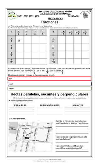 Derechos Reservados. GOB. EDO.SEECH. MTRZN. 
Ponemos a su disposición la página http://primarias.cetechihuahua.gob.mx 
 Completa los cuadros. Observa el ejemplo. A.E Resolución de problemas que impliquen sumar o restar fracciones cuyos denominadores son múltiplos uno de otro. 
La mamá de Juan compró 3 piezas de tela de diferente color para el mantel que utilizará en la fiesta: De tela roja se ocupó , de la azul y de la verde . 
Divide cada pieza y colorea la fracción que se ocupó. 
A.E Identificación de rectas paralelas, secantes y perpendiculares en el plano, así como de ángulos rectos, agudos y obtusos. 
 Investiga las definiciones. 
PARALELAS PERPENDICULARES SECANTES 
Lee y contesta. 
1 
3 
2 
4 
4 
5 
rojo 
azul 
verde 
Escribe el nombre de avenidas que sean paralelas a la Ave. Las Quintas. 
______________________________ ______________________________ ______________________________ ______________________________ 
¿Qué avenida es perpendicular a la avenida Tolteca?________________ 
______________________________ 
¿Qué nombre tiene el trazo que ejemplifica una recta secante?_____ 
______________________________ 
_______________________________ _______________________________ _______________________________ _______________________________ _______________________________ 
_______________________________ _______________________________ _______________________________ _______________________________ _______________________________ 
_______________________________ _______________________________ _______________________________ _______________________________ _______________________________ + 
1 
6 
5 
6 
3 
8 
2 
9 
1 
3 
1 
4 
5 
6 
7 
8 + 
1 
2 
2 
5 
1 
8 
3 
5 
7 
10 
4 
5 
1 
1 
8 
3 
4 
2 
3 
1 
2 
3 
MATERIAL DIDÁCTICO DE APOYO 
A LA EVALUACIÓN FORMATIVA 
SEPT - OCT 2014 - 2015 5o. GRADO 
MATEMÁTICAS 
5 
Fracciones 
Rectas paralelas, secantes y perpendiculares 
 
