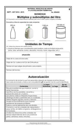 Derechos Reservados. GOB. EDO.SEECH. MTRZN. 
Ponemos a su disposición la página http://primarias.cetechihuahua.gob.mx 
A.E Conocimiento y uso de unidades estándar de capacidad y peso: el litro, el mililitro, el gramo, el kilogramo y la tonelada. 
A.E • Análisis de las relaciones entre unidades de tiempo. 
 Anota el tiempo que considerarías para realizar cada actividad propuesta 
(años, días, semanas, lustros, décadas, minutos, horas, segundos, etc.) 
SITUACIÓN 
TIEMPO 
Viaje de tu casa a la escuela. 
Viaje de Cd. Juárez a la Cd. de Chihuahua. 
Tiempo en que salgas de primaria y secundaria. 
Tiempo del recreo. Es momento de revisar lo que has aprendido después de trabajar el primer bloque. Lee cada enunciado y marca con una palomita ( ) la opción con la cual te identificas. Contenidos Lo logro fácilmente Lo hago Se me dificulta Resuelvo problemas que implican, sumar o restar fracciones. Identifico rectas paralelas, secantes y perpendiculares en un plano. Leo planos viales e interpreto trayectorias. Obtengo el área y perímetro de un cuadrado. Defino ángulos agudos, rectos y obtusos. Analizo el procedimiento para resolver problemas de proporcionalidad. Indico y uso los elementos de una división. Conozco y uso las unidades de capacidad y peso: el litro, el mililitro, el gramo, el kilogramo y la tonelada. Analizo las relaciones entre unidades de tiempo dependiendo de la circunstancia (años, semanas, horas, minutos). 
MATERIAL DIDÁCTICO DE APOYO 
A LA EVALUACIÓN FORMATIVA 
SEPT - OCT 2014 - 2015 5o. GRADO 
MATEMÁTICAS 
8 
Múltiplos y submúltiplos del litro 
Convierte a litros la capacidad de cada recipiente. 
250 ml. 3 780 ml. 1 000 ml. 200 000 ml. 
_____________ _____________ _____________ _____________ 
Unidades de Tiempo 
Autoevaluación 
 
