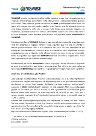 Técnico em Logística
                                                                                         Inglês



SCANNING também envolve dar uma lida rápida, mas deve-se usar essa estratégia quando o
objetivo é encontrar algo específico no texto, isto é, quando se sabe exatamente o que está
procurando. É exatamente o que se faz com um SCANNER quando necessitamos copiar um
texto: selecionamos uma informação específica e nos fixamos nela. Na leitura de textos de
uma língua estrangeira onde não se possui muito tempo para consulta frequente de
dicionários, você deve usar as duas técnicas. Obviamente, o uso de uma técnica não exclui o
da outra. Você pode fazer a leitura de qualquer texto utilizando a técnica de SKIMMING e de
SCANNING.

Primeiramente, faça o SKIMMING do texto e, logo após a leitura, veja se há perguntas, onde
você deve encontrar as respostas no texto, ou se pergunte o que você está procurando no
texto e quais informações serão as mais relevantes para você. Uma dica interessante é que
quando você tenha perguntas onde deva achar as respostas no texto, leia sempre primeiro
essas perguntas pois, já irá para o texto sabendo exatamente o que precisa ser encontrado.
Lendo a pergunta e logo após fazer SCANNING faz você encontrar a resposta certa muito
mais rapidamente do que qualquer outra estratégia.

Primeiramente, façamos o SKIMMING do texto e, logo após a leitura, há uma das perguntas
de uma prova referente a esse texto, a primeira delas. Que tal ler a pergunta, voltar ao
texto, fazendo SCANNING para encontrar a resposta certa? Vamos lá!Tudo muito rapidinho!

Brazil: One Growth Obstacle after Another

After just eight months in office, President Luiz Inácio Lula da Silva of the left-wing Workers'
Party has won congressional approval for economically critical and politically controversial
pension and tax reforms. Now, however, da Silva faces a bigger challenge: reviving Brazil 's
economy. In 2003's first half, Brazil 's economy fell into recession. Most economists expect
growth for the entire year to be a miserly 1%. And a government linked research group
recently embarrassed ministers by predicting growth of just 0.5% in 2003. Taxes are a
serious obstacle to growth. Brazil’s tax burden is among the highest in the world, equal to
41.7% of salaries.
Reforms now proceeding through Congress will simplify the tax system, but won't reduce
the total burden. That will be possible only if interest rates fall and the government can keep
spending in check, thereby reducing the amount of money needed to pay its own debts. For
now, Brazil’s economy is going nowhere.
(By Jonathan Wheatley in São Paulo – adapted. From: Business Week September 10, 2003)

1) The picture of the current Brazilian economy given by this article is:
a) highly optimistic.
b) guardedly hopeful.

                                                                                            11
 