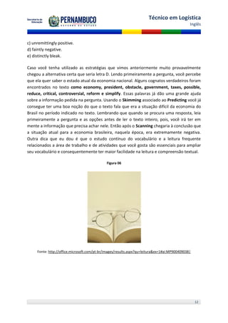 Técnico em Logística
                                                                                                Inglês



c) unremittingly positive.
d) faintly negative.
e) distinctly bleak.

Caso você tenha utilizado as estratégias que vimos anteriormente muito provavelmente
chegou a alternativa certa que seria letra D. Lendo primeiramente a pergunta, você percebe
que ela quer saber o estado atual da economia nacional. Alguns cognatos verdadeiros foram
encontrados no texto como economy, president, obstacle, government, taxes, possible,
reduce, critical, controversial, reform e simplify. Essas palavras já dão uma grande ajuda
sobre a informação pedida na pergunta. Usando o Skimming associado ao Predicting você já
consegue ter uma boa noção do que o texto fala que era a situação difícil da economia do
Brasil no período indicado no texto. Lembrando que quando se procura uma resposta, leia
primeiramente a pergunta e as opções antes de ler o texto inteiro, pois, você irá ter em
mente a informação que precisa achar nele. Então após o Scanning chegaria à conclusão que
a situação atual para a economia brasileira, naquela época, era extremamente negativa.
Outra dica que eu dou é que o estudo contínuo do vocabulário e a leitura frequente
relacionados a área de trabalho e de atividades que você gosta são essenciais para ampliar
seu vocabulário e consequentemente ter maior facilidade na leitura e compreensão textual.

                                              Figura 06




     Fonte: http://office.microsoft.com/pt-br/images/results.aspx?qu=leitura&ex=1#ai:MP900409038|




                                                                                                    12
 