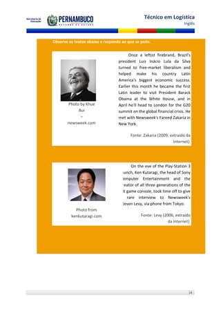 Técnico em Logística
                                                                       Inglês



Observe os textos abaixo e responda ao que se pede.

                                        Once a leftist firebrand, Brazil's
                                  president Luiz Inácio Lula da Silva
                                  turned to free-market liberalism and
                                  helped make his country Latin
                                  America's biggest economic success.
                                  Earlier this month he became the first
                                  Latin leader to visit President Barack
                                  Obama at the White House, and in
       Photo by Khue              April he'll head to London for the G20
            Bui                   summit on the global financial crisis. He
             –                    met with Newsweek's Fareed Zakaria in
       newsweek.com               New York.

                                        Fonte: Zakaria (2009, extraído da
                                                                Internet).




                                         On the eve of the Play-Station 3
                                   launch, Ken Kutaragi, the head of Sony
                                   Computer Entertainment and the
                                   creator of all three generations of the
                                   hit game console, took time off to give
                                   a rare interview to Newsweek's
                                   Steven Levy, via phone from Tokyo.
           Photo from
         kenkutaragi.com                      Fonte: Levy (2006, extraído
                                                             da Internet).




                                                                          14
 