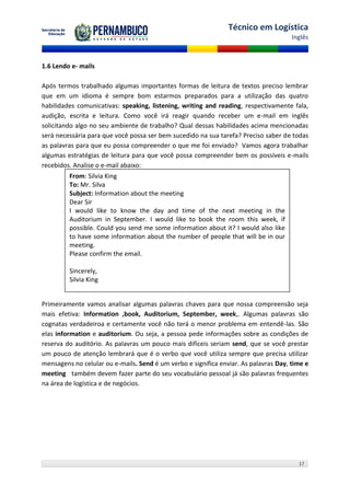 Técnico em Logística
                                                                                      Inglês



1.6 Lendo e- mails

Após termos trabalhado algumas importantes formas de leitura de textos preciso lembrar
que em um idioma é sempre bom estarmos preparados para a utilização das quatro
habilidades comunicativas: speaking, listening, writing and reading, respectivamente fala,
audição, escrita e leitura. Como você irá reagir quando receber um e-mail em inglês
solicitando algo no seu ambiente de trabalho? Qual dessas habilidades acima mencionadas
será necessária para que você possa ser bem sucedido na sua tarefa? Preciso saber de todas
as palavras para que eu possa compreender o que me foi enviado? Vamos agora trabalhar
algumas estratégias de leitura para que você possa compreender bem os possíveis e-mails
recebidos. Analise o e-mail abaixo:
         From: Silvia King
         To: Mr. Silva
         Subject: Information about the meeting
         Dear Sir
         I would like to know the day and time of the next meeting in the
         Auditorium in September. I would like to book the room this week, if
         possible. Could you send me some information about it? I would also like
         to have some information about the number of people that will be in our
         meeting.
         Please confirm the email.

         Sincerely,
         Silvia King


Primeiramente vamos analisar algumas palavras chaves para que nossa compreensão seja
mais efetiva: Information ,book, Auditorium, September, week,. Algumas palavras são
cognatas verdadeiroa e certamente você não terá o menor problema em entendê-las. São
elas information e auditorium. Ou seja, a pessoa pede informações sobre as condições de
reserva do auditório. As palavras um pouco mais difíceis seriam send, que se você prestar
um pouco de atenção lembrará que é o verbo que você utiliza sempre que precisa utilizar
mensagens no celular ou e-mails. Send é um verbo e significa enviar. As palavras Day, time e
meeting também devem fazer parte do seu vocabulário pessoal já são palavras frequentes
na área de logística e de negócios.




                                                                                        17
 