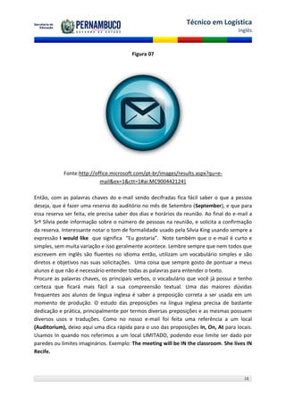 Técnico em Logística
                                                                                        Inglês



                                          Figura 07




            Fonte:http://office.microsoft.com/pt-br/images/results.aspx?qu=e-
                           mail&ex=1&ctt=1#ai:MC900442124|

Então, com as palavras chaves do e-mail sendo decifradas fica fácil saber o que a pessoa
deseja, que é fazer uma reserva do auditório no mês de Setembro (September), e que para
essa reserva ser feita, ele precisa saber dos dias e horários da reunião. Ao final do e-mail a
Srª Silvia pede informação sobre o número de pessoas na reunião, e solicita a confirmação
da reserva. Interessante notar o tom de formalidade usado pela Silvia King usando sempre a
expressão I would like que significa “Eu gostaria”. Note também que o e-mail é curto e
simples, sem muita variação e isso geralmente acontece. Lembre sempre que nem todos que
escrevem em inglês são fluentes no idioma então, utilizam um vocabulário simples e são
diretos e objetivos nas suas solicitações. Uma coisa que sempre gosto de pontuar a meus
alunos é que não é necessário entender todas as palavras para entender o texto.
Procure as palavras chaves, os principais verbos, o vocabulário que você já possui e tenho
certeza que ficará mais fácil a sua compreensão textual. Uma das maiores dúvidas
frequentes aos alunos de língua inglesa é saber a preposição correta a ser usada em um
momento de produção. O estudo das preposições na língua inglesa precisa de bastante
dedicação e prática, principalmente por termos diversas preposições e as mesmas possuem
diversos usos e traduções. Como no nosso e-mail foi feita uma referência a um local
(Auditorium), deixo aqui uma dica rápida para o uso das proposições In, On, At para locais.
Usamos In quando nos referimos a um local LIMITADO, podendo esse limite ser dado por
paredes ou limites imaginários. Exemplo: The meeting will be IN the classroom. She lives IN
Recife.



                                                                                          18
 