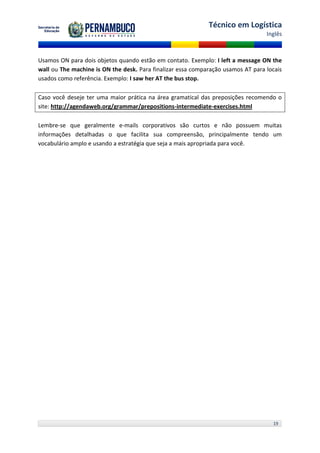 Técnico em Logística
                                                                                  Inglês



Usamos ON para dois objetos quando estão em contato. Exemplo: I left a message ON the
wall ou The machine is ON the desk. Para finalizar essa comparação usamos AT para locais
usados como referência. Exemplo: I saw her AT the bus stop.

Caso você deseje ter uma maior prática na área gramatical das preposições recomendo o
site: http://agendaweb.org/grammar/prepositions-intermediate-exercises.html

Lembre-se que geralmente e-mails corporativos são curtos e não possuem muitas
informações detalhadas o que facilita sua compreensão, principalmente tendo um
vocabulário amplo e usando a estratégia que seja a mais apropriada para você.




                                                                                    19
 