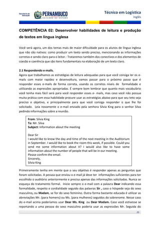 Técnico em Logística
                                                                                      Inglês



COMPETÊNCIA 02: Desenvolver habilidades de leitura e produção
de textos em língua inglesa

Você verá agora, um dos temas mais de maior dificuldade para os alunos de língua inglesa
que não são nativos: como produzir um texto sendo preciso, mencionando as informações
corretas e sendo claro para o leitor.: Trataremos também dos conectivos e dos elementos de
coesão e coerência que são itens fundamentais na elaboração de um texto claro.

2.1 Respondendo e-mails.
Agora que trabalhamos as estratégias de leitura adequadas para que você consiga ler os e-
mails com maior rapidez e desenvoltura, vamos passar para o próximo passo que é
responder esses e-mails de forma correta, usando os corretos níveis de formalidade e
utilizando as expressões apropriadas. É sempre bom lembrar que quanto mais vocabulário
você tenha mais fácil será para você responder esses e- mails, mas caso você não possua
muita prática com essa habilidade procure usar as estratégias abaixo para que seu teto seja
preciso e objetivo, e principalmente para que você consiga responder o que lhe foi
solicitado. Leia novamente o e-mail enviado pela senhora Silvia King para o senhor Silva
pedindo informações sobre a reunião.

      From: Silvia King
      To: Mr. Silva
      Subject: Information about the meeting

      Dear Sir
      I would like to know the day and time of the next meeting in the Auditorium
      in September. I would like to book the room this week, if possible. Could you
      send me some information about it? I would also like to have some
      information about the number of people that will be in our meeting.
      Please confirm the email.
      Sincerely,
      Silvia King

Primeiramente tenha em mente que o seu objetivo é responder apenas as perguntas que
foram solicitadas. A pessoa que enviou o e-mail já deve ter informações suficientes para ter
escolhido o auditório anteriormente e precisa apenas das informações solicitadas. Nunca se
esqueça do tratamento formal. Inicie sempre o e-mail com a palavra Dear indicando essa
formalidade, respeito e cordialidade seguido das palavras Sir , caso o hóspede seja do sexo
masculino, ou Madam, se for do sexo feminino. Outra forma bastante educada é utilizar as
abreviações Mr. (para homens) ou Ms. (para mulheres) seguidos do sobrenome. Nesse caso
do e-mail acima poderíamos usar Dear Ms. King ou Dear Madam. Caso você estivesse se
reportando a uma pessoa do sexo masculino poderia usar as expressões Mr. Seguida do
                                                                                        20
 