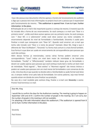 Técnico em Logística
                                                                                    Inglês



 Caso não possua esse documento informe apenas o horário de funcionamento do auditório
e diga que a pessoa terá mais informações no próprio local com a pessoa que é responsável
pelo funcionamento do mesmo. “The auditorium is opened from 8 am to 4 pm. Further
information in the place.
A finalização de um e mail é tão importante quanto o começo do mesmo. A maneira que ele
foi iniciado dita a forma de seu encerramento. Se você começou o e-mail com “Dear e o
primeiro nome” , então você deve assinar apenas com seu primeiro nome. Se você começou
com “ Dear Mr. e o sobrenome” então você deve assinar seu nome completo. O
encerramento depende do nível de formalidade e familiaridade. Sincerely é usado para
finalizar e–mails que começaram com “Dear Sir”. Quando você encerrar um e-mail que
tenha sido iniciado com “Dear e o nome da pessoa” Exemplo: (Dear Ms. King) o que é
diferente de “Dear Sir/Madam”, “Sincerely” é a forma mais comum e a mais formal também.
Essa forma é a que deve ser usada em encerramento de correspondências para pessoas que
você não conheça.
Além dessas formas já mencionadas, outras várias formas podem encerrar uma
correspondência: “Love” indica um nível bem maior de intimidade e de baixíssima
formalidade. “Fondly” e “Affectionately” também indicam baixo grau de formalidade e
devem ser usados apenas para pessoas que você conheça muito bem e tenha um bom nível
de intimidade. “Kind regards” , “Best wishes” e “Warmest regards” são menos íntimos e
podem ser usados para pessoas com um nível menor de formalidade e com conversas do dia
a dia. Uma boa dica é que quando na dúvida sobre a familiaridade ou quão formal você deve
ser, é sempre melhor errar pelo lado da formalidade. Em outras palavras, seja mais formal
quando estiver em dúvida de como finalizar sua produção.
No caso do e mail recebido pela senhora King, finalize o e-mail com Sincerely e assine.
Pronto! Você terminou o e mail.


Dear Ms. King

I would like to confirm the days for the Auditorium meeting. The meeting is going to happen on
September 13th and 14 th .I confirm the number of people in the meeting: 10 / I am sorry, but
the number of people in the meeting is still not available.
I'm attaching a file with information about the auditorium / The auditorium is opened from 8
am to 4 pm. Further information in the place.


Sincerely

Paul Victors




                                                                                       22
 