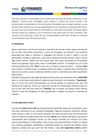 Técnico em Logística
                                                                                      Inglês



Veja que utilizamos as estratégias mais simples para que você seja direto e eficiente no seu
objetivo. Usando essas estratégias você utilizará o idioma de forma correta, será
perfeitamente compreendido e não terá muitas dificuldades para conseguir atender os seus
clientes. Note também que as duas possibilidades foram colocadas no exemplo dado acima.
Ou seja, caso você tivesse todas as informações ou caso não as possuísse. Na língua inglesa
procure sempre ser objetivo e use as estruturas mais claras para ser bem sucedido e não
cometer erros para que o leitor da sua correspondência não tenha dúvidas ou entenda
incorretamente o que foi escrito por você.

2.2 Netiquette

Assim como havia e há formas corretas e incorretas de escrever cartas, apesar de hoje em
dia ser bem mais difícil escrevê-las, o envio de mensagens via Internet é um território
governado por regras e costumes. A linguagem da Internet é curta e requer o uso de
abreviações, símbolos e acrônimos, o que não é aceitável em textos escritos a mão. E-mail é
algo menos formal, embora isso não queira dizer que certas expressões de formalidade
devam ser ignorada, assim como vimos na habilidade anterior. A saudação em um e-mail
informal geralmente é Hi. “Dear” junto com o primeiro nome da pessoa , exemplo Dear
Paul, pode ser omitido já que a saudação inicial já foi dada. È essencial que o fechamento
seja com seu nome, já que o endereço eletrônico não é o suficiente para saber exatamente
quem você é.
Quando no processo de descrição das ideias há duas coisas que você deve evitar: SHOUTING
que é o uso de letras maiúsculas em sequência para descrever uma situação e “Spamming”,
que é o envio de e-mails desnecessários de vínculo pessoal ou comercial que não é de
interesse do recipiente. Evitar usar essas duas formas de comunicação eletrônica hoje em
dia faz que você não seja vítima de “Flaming” que é quando uma pessoa sofre diversas
críticas e essas são divulgadas na rede prejudicando a imagem da pessoa no mercado de
trabalho.



2.3 Job Application Letters

Esse tipo de Letters ou E-mail são extremamente importantes desde que você queira causar
uma boa impressão em seu provável empregador. Algumas empresas costumam solicitar
cartas escritas a mão, ou até mesmo solicitam uma carta virtual (e-mail mais formal) para
saber se a pessoa consegue apresentar um bom layout e se a pessoa consegue se apresentar
corretamente pela linguagem escrita. Se você estiver enviando um currículo em anexo
procure não duplicar as informações a não ser que você seja solicitado a colocar na mesma
suas maiores qualidades, habilidades e realizações prévias no mercado de trabalho. Tenha
bastante cuidado para que você não fale demais. Essas Job Application Letters pedem
                                                                                        23
 