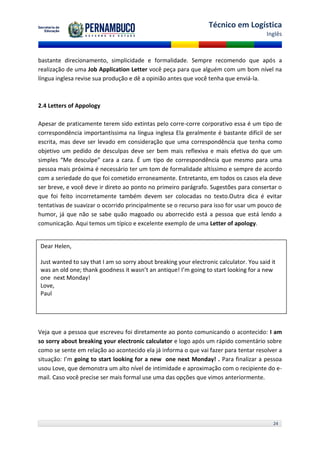 Técnico em Logística
                                                                                        Inglês



bastante direcionamento, simplicidade e formalidade. Sempre recomendo que após a
realização de uma Job Application Letter você peça para que alguém com um bom nível na
língua inglesa revise sua produção e dê a opinião antes que você tenha que enviá-la.



2.4 Letters of Appology

Apesar de praticamente terem sido extintas pelo corre-corre corporativo essa é um tipo de
correspondência importantíssima na língua inglesa Ela geralmente é bastante difícil de ser
escrita, mas deve ser levado em consideração que uma correspondência que tenha como
objetivo um pedido de desculpas deve ser bem mais reflexiva e mais efetiva do que um
simples “Me desculpe” cara a cara. É um tipo de correspondência que mesmo para uma
pessoa mais próxima é necessário ter um tom de formalidade altíssimo e sempre de acordo
com a seriedade do que foi cometido erroneamente. Entretanto, em todos os casos ela deve
ser breve, e você deve ir direto ao ponto no primeiro parágrafo. Sugestões para consertar o
que foi feito incorretamente também devem ser colocadas no texto.Outra dica é evitar
tentativas de suavizar o ocorrido principalmente se o recurso para isso for usar um pouco de
humor, já que não se sabe quão magoado ou aborrecido está a pessoa que está lendo a
comunicação. Aqui temos um típico e excelente exemplo de uma Letter of apology.


Dear Helen,

Just wanted to say that I am so sorry about breaking your electronic calculator. You said it
was an old one; thank goodness it wasn’t an antique! I’m going to start looking for a new
one next Monday!
Love,
Paul




Veja que a pessoa que escreveu foi diretamente ao ponto comunicando o acontecido: I am
so sorry about breaking your electronic calculator e logo após um rápido comentário sobre
como se sente em relação ao acontecido ela já informa o que vai fazer para tentar resolver a
situação: I’m going to start looking for a new one next Monday! . Para finalizar a pessoa
usou Love, que demonstra um alto nível de intimidade e aproximação com o recipiente do e-
mail. Caso você precise ser mais formal use uma das opções que vimos anteriormente.




                                                                                           24
 