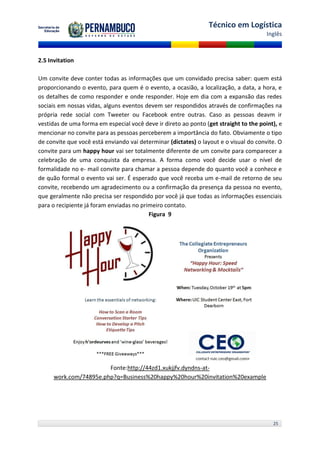 Técnico em Logística
                                                                                       Inglês



2.5 Invitation

Um convite deve conter todas as informações que um convidado precisa saber: quem está
proporcionando o evento, para quem é o evento, a ocasião, a localização, a data, a hora, e
os detalhes de como responder e onde responder. Hoje em dia com a expansão das redes
sociais em nossas vidas, alguns eventos devem ser respondidos através de confirmações na
própria rede social com Tweeter ou Facebook entre outras. Caso as pessoas deavm ir
vestidas de uma forma em especial você deve ir direto ao ponto (get straight to the point), e
mencionar no convite para as pessoas perceberem a importância do fato. Obviamente o tipo
de convite que você está enviando vai determinar (dictates) o layout e o visual do convite. O
convite para um happy hour vai ser totalmente diferente de um convite para comparecer a
celebração de uma conquista da empresa. A forma como você decide usar o nível de
formalidade no e- mail convite para chamar a pessoa depende do quanto você a conhece e
de quão formal o evento vai ser. É esperado que você receba um e-mail de retorno de seu
convite, recebendo um agradecimento ou a confirmação da presença da pessoa no evento,
que geralmente não precisa ser respondido por você já que todas as informações essenciais
para o recipiente já foram enviadas no primeiro contato.
                                          Figura 9




                        Fonte:http://44zd1.xukjjfv.dyndns-at-
      work.com/74895e.php?q=Business%20happy%20hour%20invitation%20example




                                                                                         25
 
