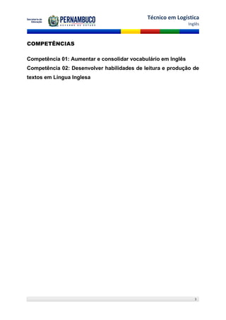 Técnico em Logística
                                                              Inglês



COMPETÊNCIAS

Competência 01: Aumentar e consolidar vocabulário em Inglês
Competência 02: Desenvolver habilidades de leitura e produção de
textos em Língua Inglesa




                                                                 3
 