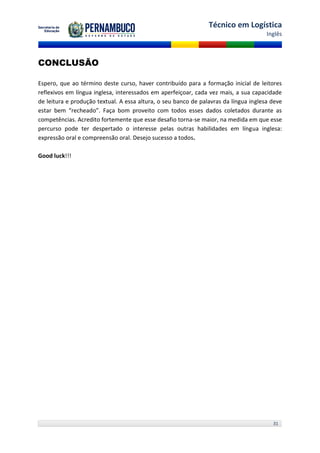 Técnico em Logística
                                                                                      Inglês



CONCLUSÃO

Espero, que ao término deste curso, haver contribuído para a formação inicial de leitores
reflexivos em língua inglesa, interessados em aperfeiçoar, cada vez mais, a sua capacidade
de leitura e produção textual. A essa altura, o seu banco de palavras da língua inglesa deve
estar bem “recheado”. Faça bom proveito com todos esses dados coletados durante as
competências. Acredito fortemente que esse desafio torna-se maior, na medida em que esse
percurso pode ter despertado o interesse pelas outras habilidades em língua inglesa:
expressão oral e compreensão oral. Desejo sucesso a todos.

Good luck!!!




                                                                                        31
 