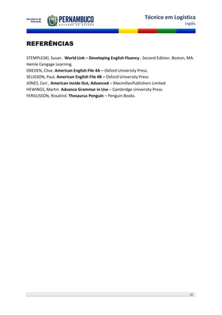 Técnico em Logística
                                                                                   Inglês



REFERÊNCIAS

STEMPLESKI, Susan. World Link – Developing English Fluency . Second Edition. Boston, MA.
Heinle Cengage Learning.
OXEDEN, Clive. American English File 4A – Oxford University Press.
SELIGSON, Paul. American English File 4B – Oxford University Press
JONES, Ceri , American Inside Out, Advanced – MacmillanPublishers Limited
HEWINGS, Martin. Advance Grammar in Use – Cambridge University Press.
FERGUSSON, Rosalind. Thesaurus Penguin – Penguin Books.




                                                                                     32
 