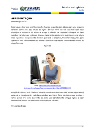 Técnico em Logística
                                                                                   Inglês



APRESENTAÇÃO
Prezado(a) cursista:

Espero que esteja tudo bem! Começo lhe fazendo perguntas bem básicas para uma pequena
reflexão. Como anda seu estudo do inglês? Em que nível você se classifica hoje? Você
consegue se comunicar no idioma e atingir o objetivo da conversa? Consegue ser bem
sucedido na leitura de textos de diversos tipos tanto rapidamente quanto em uma leitura
mais específica? Independente do nível que você se encontre, trabalharemos juntos para
aprimorar seus conhecimentos do idioma e construir esse mesmo conhecimento através de
situações reais.
                                        Figura 01




                             Fonte: http://office.microsoft.com/pt-
                br/images/results.aspx?qu=computador&ex=1#ai:MP900430491|

O Inglês é o idioma mais falado ao redor do mundo e quanto mais você estiver preparado(a)
para usá-lo corretamente, mais bem sucedido você será. Conte comigo no que precisar e
vamos juntos tirar todas as dúvidas de como usar corretamente a língua inglesa e fazer
desse conhecimento seu diferencial no mercado de trabalho.

Um grande abraço,




                                                                                      4
 