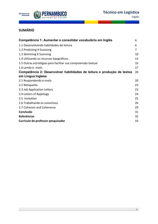 Técnico em Logística
                                                                    Inglês



SUMÁRIO

Competência 1: Aumentar e consolidar vocabulário em Inglês             6
1.1 Desenvolvendo habilidades de leitura                               6
1.2 Predicting X Guessing                                              7
1.3 Skimming X Scanning                                                10
1.4 Utilizando os recursos tipográficos.                               13
1.5 Outras estratégias para facilitar sua compreensão textual          16
1.6 Lendo e- mails                                                     17
Competência 2: Desenvolver habilidades de leitura e produção de textos 20
em Língua Inglesa
2.1 Respondendo e-mails                                                20
2.2 Netiquette                                                         23
2.3 Job Application Letters                                            23
2.4 Letters of Appology                                                24
2.5 Invitation                                                         25
2.6 Trabalhando os conectivos                                          26
2.7 Cohesion and Coherence                                             29
Conclusão                                                              31
Referências                                                            32
Currículo do professor pesquisador                                     33




                                                                       5
 