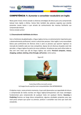 Técnico em Logística
                                                                                        Inglês



COMPETÊNCIA 1: Aumentar e consolidar vocabulário em Inglês

Nesta parte inicial, iremos estudar as diversas estratégias de leitura para uma compreensão
textual mais rápida e efetiva. Vamos falar também das palavras cognatas que estarão
presentes nesses textos e que através do conhecimento das mesmas facilitarão sua
compreensão textual.
Vamos estudar juntos!

1.1 Desenvolvendo habilidades de leitura

Com o fenômeno da globalização, a língua inglesa tornou-se extremamente importante para
o desenvolvimento profissional, social e cultural das pessoas. Falar inglês é uma necessidade
básica para profissionais de diversas áreas e para as pessoas que querem ingressar no
mercado de trabalho cada vez mais competitivo. Apesar de em diversas situações você não
perceber, a língua inglesa faz parte do nosso cotidiano. Há palavras que você utiliza todos os
dias sem nem notar que são da língua inglesa, tais como: Personal computer, mouse,
shopping, outdoor, ketchup, drive through, self service entre outras.

                                           Figura 02




                             Fonte:http://office.microsoft.com/pt
             br/images/results.aspx?qu=usar+computador&ex=1#ai:MP900448528|

O objetivo maior, neste primeiro momento, é que você desenvolva sua capacidade de leitura
e compreensão de textos escritos em língua inglesa.Começaremos com duas estratégias
fundamentais para compreensão de qualquer texto em qualquer idioma: Guessing e
Predicting.Teremos ao longo dessa competência, algumas atividades propostas para que
você possa sempre que quiser ou precisar, praticar e consolidar esse área que você está
estudando.


                                                                                           6
 