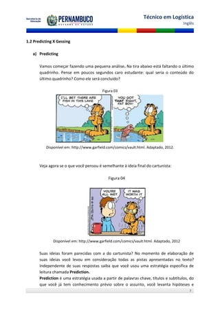 Técnico em Logística
                                                                                         Inglês



1.2 Predicting X Gessing

   a) Predicting

       Vamos começar fazendo uma pequena análise. Na tira abaixo está faltando o último
       quadrinho. Pense em poucos segundos caro estudante: qual seria o conteúdo do
       último quadrinho? Como ele será concluído?

                                          Figura 03




          Disponível em: http://www.garfield.com/comics/vault.html. Adaptado, 2012.



       Veja agora se o que você pensou é semelhante à ideia final do cartunista:

                                             Figura 04




              Disponível em: http://www.garfield.com/comics/vault.html. Adaptado, 2012


       Suas ideias foram parecidas com a do cartunista? No momento de elaboração de
       suas ideias você levou em consideração todas as pistas apresentadas no texto?
       Independente de suas respostas saiba que você usou uma estratégia específica de
       leitura chamada Prediction.
       Prediction é uma estratégia usada a partir de palavras chave, títulos e subtítulos, do
       que você já tem conhecimento prévio sobre o assunto, você levanta hipóteses e
                                                                                            7
 