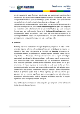 Técnico em Logística
                                                                               Inglês



   prevê o assunto do texto. É sempre bom lembrar que quanto mais experiente for o
   leitor maior será a capacidade dele de prever as próximas informações, assim como
   independentemente de qualquer estratégia, quanto maior for o seu conhecimento
   de vocabulário mais facilmente o texto será compreendido por você.
   Vamos fazer um pequeno exercício mental aqui. Leia a seguinte pergunta que é o
   título de um artigo em um jornal: What can technology do for you? Que perguntas
   ou vocabulário vêm automaticamente a sua mente? Tudo o que você conseguiu
   lembrar ou o que você associou chama-se de Background Knowledge que é o seu
   conhecimento prévio do assunto. Essa é uma das principais características da
   estratégia Prediction e deve ser amplamente usada por quem está lendo um texto
   principalmente em outro idioma que não seja a sua língua mãe.

b) Guessing

   Guessing é quando você deixa a tradução de palavra por palavra de lado, e tenta
   entender algumas palavras pelo sentido da frase, sem ter de buscar as mesmas no
   dicionário. Para usar corretamente a estratégia de Guessing precisamos ter
   claramente definido o significado da palavra cognato. Segundo Aurélio (2011)
   cognato de         fine-se por palavra que tem a mesma raiz ou origem etimológica
   que outra.O grande perigo dessa estratégia é você acabar usando erroneamente
   uma palavra que parece ter o mesmo significado, por terem escritas semelhantes,
   mas possuem significados completamente diferentes. Esses termos são o que
   chamamos de falso cognatos e recomendo a você que tenha um bom
   conhecimento deles para que sua compreensão textual não seja afetada. Logo
   abaixo coloco dois quadros para facilitar um pouco mais para você a compreensão
   textual: O primeiro quadro terá os falsos cognatos, que são as palavras que
   parecem ter o e mesmo significado que em português, mas são diferentes.
   Enquanto o segundo quadro terá os cognatos verdadeiros que têm o mesmo
   significado tanto em inglês quanto em português.

1. Aqui estão alguns exemplos de falsos cognatos que enganam vários leitores em
   textos das mais diversas formas:




                                                                                   8
 