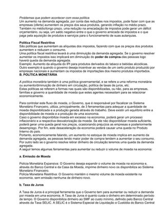 Problemas que podem acontecer com essa política
Um aumento na demanda agregada, por conta das reduções nos impostos, pode fazer com que as
empresas (oferta) aumentem os preços dos seus produtos, gerando inflação no médio prazo.
Também no médio/longo prazo, uma redução na arrecadação de impostos pode gerar um déficit
orçamentário, ou seja, um saldo negativo entre o que o governo arrecada de impostos e o que
paga pela aquisição de produtos e serviços para o funcionamento de suas autarquias.
Política Fiscal Restritiva
São políticas que aumentam as alíquotas dos impostos, fazendo com que os preços dos produtos
aumentem e reduzam o consumo.
Uma política fiscal restritiva levará á uma diminuição da demanda agregada. Se o governo resolver
aumentar os impostos isso implicará em diminuição do poder de compra4 das pessoas logo
haverá queda da demanda agregada.
Exemplo: Aumento da alíquota do IPI para produtos derivados do tabaco e bebidas alcoólicas.
Outro exemplo é quando o governo deseja incentivar as vendas de um certo produto produzido por
empresas nacionais e aumentam os impostos de importações dos mesmo produtos importados.
B. POLÍTICA MONETÁRIA
A política monetária também é uma política governamental, e se refere a uma reforma monetária
ou aumento/diminuição de dinheiro em circulação, política de taxas de juros, etc.
Estas políticas se referem a formas nas quais são disponibilizadas, ou não, para as empresas,
famílias e governo a quantidade de moeda que estes agentes necessitam para se relacionar
economicamente.
Para controlar este fluxo de moeda, o Governo, que é responsável por fiscalizar os Sistema
Monetário Financeiro, utiliza, principalmente, de 3 ferramentas para adequar a quantidade de
moeda disponibilizada e a produção gerada através do trabalho. Deve existir um equilíbrio entre a
disponibilidade de moeda e a produção de uma economia.
Caso o governo disponibilize moeda em excesso na economia, poderá gerar um processo
inflacionário e a respectiva desvalorização da moeda. Se ele não disponibilizar moeda suficiente,
poderá gerar uma queda geral nos preços, ocasionando prejuízos as empresas e posteriormente
desemprego. Por fim, este desaceleração da economia poderá causar uma queda no Produto
Interno do país.
Portanto, economicamente falando, um aumento no estoque de moeda implica em aumento da
demanda agregada, as pessoas tendo maior poder de compra tendem a aumentar o seu consumo.
Por outro lado se o governo resolve retirar dinheiro de circulação teremos uma queda da demanda
agregada.
A seguir temos algumas ferramentas para aumentar ou reduzir o volume de moeda na economia:
a. Emissão de Moeda
Polícia Monetária Expansiva: O Governo deseja expandir o volume de moeda na economia e,
através do Banco Central e da Casa da Moeda, imprime dinheiro novo os disponibiliza ao Sistema
Monetário Financeiro.
Polícia Monetária Restritiva: O Governo mantém o mesmo volume de moeda existente na
economia, sem emissão nenhuma de dinheiro novo.
b. Taxa de Juros
A Taxa de Juros é a principal ferramenta que o Governo tem para aumentar ou reduzir a demanda
por moeda em uma economia. A Taxa de Juros é quanto custa o dinheiro em determinado período
de tempo. O Governo disponibiliza dinheiro ao SMF ao custo mínimo, definido pelo Banco Central
através da Taxa SELIC. A SELIC é o Sistema Especial de Liquidação e Custódia do Banco Central

 