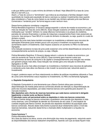 e ele que define qual é o custo mínimo de dinheiro no Brasil. Hoje (Maio/2010) a taxa de Juros
SELIC é de 9,5% a.a..
Assim, a Taxa de Juros é o “termômetro” que indica se as empresas e famílias desejam maior
quantidade de moeda para aquisição de bens e serviços ou realizar investimentos (isso quando
eles consideram a Taxa de Juros baixa) ou se mantém seu dinheiro aplicado junto aos Bancos
Comerciais e “rendendo juros” de forma segura e sem nenhum risco.
Dessa forma podemos considerar o seguinte:
Polícia Monetária Expansiva: O Governo deseja expandir o volume de moeda na economia e, por
meio da redução da Taxa de Juros (SELIC). Essa redução ocasiona um efeito cascata em todas as
instituições que “vendem” dinheiro no varejo (Bancos Comerciais) e os preços de crediários,
parcelas de veículos financiados e vendas de máquinas e equipamentos ficam mais acessíveis ao
consumo. Isso porque a Taxa SELIC é o custo do dinheiro no atacado, ou seja, quanto é o custo do
dinheiro a prazo.
Esta taxa de juros mais baixa também encorajam os investidores a retirarem seus recursos de
aplicações financeiras (pois rendem pouco com os juros) e investirem na economia real,
aumentando assim o Investimento. Este impacto ocasiona um aumento no PIB e na Demanda
Agregada.
Uma redução excessiva na taxa de juros pode ocasionar uma corrida desenfreada ao consumo e
conseqüentemente aumento de preços, ou seja, inflação.
Polícia Monetária Restritiva: O Governo deseja reduzir o volume de moeda na economia e, por
meio do aumento da Taxa de Juros (SELIC). Esse aumento gera maiores custos aos
financiamentos de bens de consumo e de capital e conseqüentemente uma redução nas vendas
por gerarem preços mais altos. Essa redução nas vendas gera uma redução na Demanda
Agregada e no PIB.
Estas taxas de juros mais altas encorajam os investidores a manterem seus recursos de aplicados
e rendendo juros mais altos nos Bancos e não investir na economia real, reduzindo assim o
Investimento.
A seguir, podemos expor um fluxo relacionando os efeitos de políticas monetárias utilizando a Taxa
de Juros como ferramenta e seus impactos no Investimento, no PIB e na Demanda Agregada.
c. Depósito Compulsório
O Depósito Compulsório é uma ferramenta que o Banco Central utiliza para controlar a
disponibilização de moeda pelos bancos comerciais através da retenção ou disponibilização de
parte dos recursos depositados, por estes mesmos bancos como garantia para atuarem no
mercado brasileiro.
São depósitos sob a forma de reservas bancárias que cada banco comercial é obrigado
legalmente a manter junto ao Banco Central.
É calculado como um percentual sobre os depósitos à vista nos bancos comerciais.
O Banco Central obriga os bancos comerciais a guardarem uma parcela dos depósitos à vista
como reservas, com a finalidade de atender ao movimento de seu caixa. É uma espécie de
custódia exigida pelo Banco Central, de parcela dos depósitos recebidos da população pelos
bancos comerciais. Através deste instrumento é possível atuar diretamente sobre o nível das
reservas bancárias, reduzindo desta forma o chamado efeito multiplicador e a liquidez na
economia.
Como funciona ?
Política Monetária Restritiva
Se a taxa de reserva se eleva, ocorre uma diminuição dos meios de pagamento, reduzindo assim
as disponibilidades dos bancos realizarem empréstimos, fazendo com que as taxas fiquem mais

 