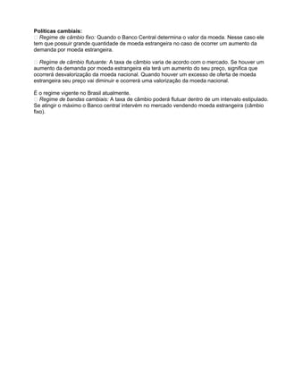 Políticas cambiais:
 Regime de câmbio fixo: Quando o Banco Central determina o valor da moeda. Nesse caso ele
tem que possuir grande quantidade de moeda estrangeira no caso de ocorrer um aumento da
demanda por moeda estrangeira.
 Regime de câmbio flutuante: A taxa de câmbio varia de acordo com o mercado. Se houver um
aumento da demanda por moeda estrangeira ela terá um aumento do seu preço, significa que
ocorrerá desvalorização da moeda nacional. Quando houver um excesso de oferta de moeda
estrangeira seu preço vai diminuir e ocorrerá uma valorização da moeda nacional.
É o regime vigente no Brasil atualmente.
 Regime de bandas cambiais: A taxa de câmbio poderá flutuar dentro de um intervalo estipulado.
Se atingir o máximo o Banco central intervém no mercado vendendo moeda estrangeira (câmbio
fixo).

 