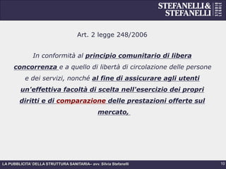 LA PUBBLICITA’ DELLA STRUTTURA SANITARIA– avv. Silvia Stefanelli
Art. 2 legge 248/2006
In conformità al principio comunitario di libera
concorrenza e a quello di libertà di circolazione delle persone
e dei servizi, nonché al fine di assicurare agli utenti
un'effettiva facoltà di scelta nell'esercizio dei propri
diritti e di comparazione delle prestazioni offerte sul
mercato,
10
 