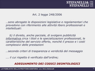 LA PUBBLICITA’ DELLA STRUTTURA SANITARIA– avv. Silvia Stefanelli
Art. 2 legge 248/2006
…sono abrogate le disposizioni legislative e regolamentari che
prevedono con riferimento alle attività libero professionali e
intellettuali:
b) il divieto, anche parziale, di svolgere pubblicità
informativa circa i titoli e le specializzazioni professionali, le
caratteristiche del servizio offerto, nonchè il prezzo e i costi
complessivi delle prestazioni
…secondo criteri di trasparenza e veridicità del messaggio
…. il cui rispetto è verificato dall'ordine;
ADEGUAMENTO DEI CODICI DEONTOLOGICI
11
 
