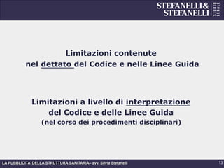 LA PUBBLICITA’ DELLA STRUTTURA SANITARIA– avv. Silvia Stefanelli
Limitazioni contenute
nel dettato del Codice e nelle Linee Guida
Limitazioni a livello di interpretazione
del Codice e delle Linee Guida
(nel corso dei procedimenti disciplinari)
13
 