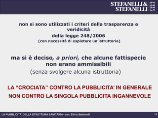 LA PUBBLICITA’ DELLA STRUTTURA SANITARIA– avv. Silvia Stefanelli
non si sono utilizzati i criteri della trasparenza e
veridicità
della legge 248/2006
(con necessità di espletare un’istruttoria)
ma si è deciso, a priori, che alcune fattispecie
non erano ammissibili
(senza svolgere alcuna istruttoria)
14
LA “CROCIATA” CONTRO LA PUBBLICITA’ IN GENERALE
NON CONTRO LA SINGOLA PUBBLICITA INGANNEVOLE
 