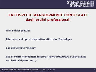 LA PUBBLICITA’ DELLA STRUTTURA SANITARIA– avv. Silvia Stefanelli
FATTISPECIE MAGGIORMENTE CONTESTATE
dagli ordini professionali
Prima visita gratuita
Riferimento al tipo di dispositivo utilizzato (Invisalign)
Uso del termine "clinica"
Uso di mezzi ritenuti non decorosi (sponsorizzazioni, pubblicità sul
sacchetto del pane, ecc..)
15
 