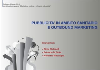 Bologna 9 luglio 2015
contributi convegno “Marketing on line - efficacia e legalità”
PUBBLICITA’ IN AMBITO SANITARIO
E OUTBOUND MARKETING
Interventi di:
< Silvia Stefanelli
< Edoardo Di Gioia
< Norberto Maccagno
 