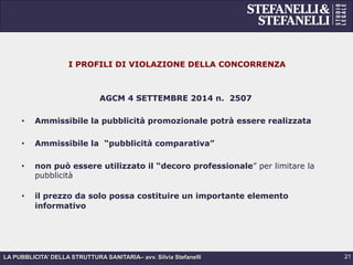 LA PUBBLICITA’ DELLA STRUTTURA SANITARIA– avv. Silvia Stefanelli
I PROFILI DI VIOLAZIONE DELLA CONCORRENZA
AGCM 4 SETTEMBRE 2014 n. 2507
•  Ammissibile la pubblicità promozionale potrà essere realizzata
•  Ammissibile la “pubblicità comparativa”
•  non può essere utilizzato il “decoro professionale” per limitare la
pubblicità
•  il prezzo da solo possa costituire un importante elemento
informativo
21
 