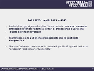 LA PUBBLICITA’ DELLA STRUTTURA SANITARIA– avv. Silvia Stefanelli
TAR LAZIO 1 aprile 2015 n. 4943
•  La disciplina oggi vigente disciplina l’intera materia: non sono ammesse
limitazioni ulteriori rispetto ai criteri di trasparenza e veridicità
•  quello dell’ingannevolezza
•  È ammessa sia la pubblicità promozionale che la pubblicità
comparativa
•  Il nuovo Codice non può inserire in materia di pubblicità i generici criteri di
“prudenza” “pertinenza” e “funzionalità”
22
 