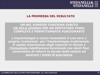 LA PUBBLICITA’ DELLA STRUTTURA SANITARIA– avv. Silvia Stefanelli
LA PROMESSA DEL RISULTATO
UN BEL SORRISO FUNZIONA SUBITO
UN SOLO GIORNO PER UN DENTATURA FISSA,
COMPLETA E PERFETTAMENTE FUNZIONANTE
L’implantologia a carico immediato è una vera e
propria rivoluzione per l’implantologia tradizionale.
Il rapido inserimento degli impianti in titanio e
l’immediata riabilitazione funzionale con denti fissi
consentono di ridurre la durata delle sedute ed
azzerare i tempi di guarigione
26
 