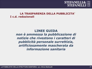 LA PUBBLICITA’ DELLA STRUTTURA SANITARIA– avv. Silvia Stefanelli
LA TRASPARENZA DELLA PUBBLICITA’
I c.d. redazionali
LINEE GUIDA
non è ammessa la pubblicazione di
notizie che rivestono i caratteri di
pubblicità personale surrettizia,
artificiosamente mascherata da
informazione sanitaria
27
 