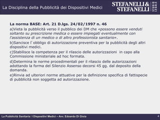 La Pubblicità Sanitaria: I Dispositivi Medici – Avv. Edoardo Di Gioia
La Disciplina della Pubblicità dei Dispositivi Medici
La norma BASE: Art. 21 D.lgs. 24/02/1997 n. 46
a) Vieta la pubblicità verso il pubblico dei DM che «possono essere venduti
soltanto su prescrizione medica o essere impiegati eventualmente con
l'assistenza di un medico o di altro professionista sanitario».
b) Sancisce l’obbligo di autorizzazione preventiva per la pubblicità degli altri
dispositivi medici.
c) Stabilisce la competenza per il rilascio delle autorizzazioni in capo alla
Commissione ministeriale ad hoc formata.
d) Determina le norme procedimentali per il rilascio delle autorizzazioni
adottando la forma del Silenzio Assenso decorsi 45 gg. dal deposito della
domanda.
e) Rinvia ad ulteriori norme attuative per la definizione specifica di fattispecie
di pubblicità non soggetta ad autorizzazione.
4
 