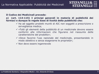 La Pubblicità Sanitaria: I Dispositivi Medici – Avv. Edoardo Di Gioia
La Normativa Applicabile: Pubblicità dei Medicinali
Il Codice dei Medicinali prevede:
a)  (art. 114-115) I principi generali in materia di pubblicità dei
farmaci e dunque le regole base di liceità della pubblicità che:
ü  Ha ad oggetto prodotti muniti di AIC non soggetti a prescrizione o
sorveglianza medica;
ü  «Tutti gli elementi della pubblicità di un medicinale devono essere
conformi alle informazioni che figurano nel riassunto delle
caratteristiche del prodotto»;
ü  «Deve favorire l'uso razionale del medicinale, presentandolo in
modo obiettivo e senza esagerarne le proprietà»;
ü  Non deve essere ingannevole
6
 