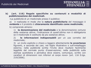 La Pubblicità Sanitaria: I Dispositivi Medici – Avv. Edoardo Di Gioia
Pubblicità dei Medicinali
b)  (art. 116) Regole specifiche su contenuti e modalità di
pubblicizzazione dei medicinali.
«La pubblicità di un medicinale presso il pubblico:
a)  è realizzata in modo che la natura pubblicitaria del messaggio è
evidente e il prodotto è chiaramente identificato come medicinale;
b)  comprende almeno:
1) la denominazione del medicinale e la denominazione comune
della sostanza attiva; l'indicazione di quest'ultima non è obbligatoria
se il medicinale è costituito da più sostanze attive;
2) le informazioni indispensabili per un uso corretto del
medicinale;
3) un invito esplicito e chiaro a leggere attentamente le avvertenze
figuranti, a seconda dei casi, nel foglio illustrativo o sull'imballaggio
esterno; nella pubblicità scritta l'invito deve risultare facilmente
leggibile dal normale punto d'osservazione; nella pubblicità sulla
stampa quotidiana e periodica deve essere, comunque, scritto con
caratteri di dimensioni non inferiori al corpo nove» (art. 116 D.lgs.
219/2006).
7
 