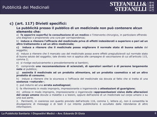 La Pubblicità Sanitaria: I Dispositivi Medici – Avv. Edoardo Di Gioia
Pubblicità dei Medicinali
c)  (art. 117) Divieti specifici:
La pubblicità presso il pubblico di un medicinale non può contenere alcun
elemento che:
a) fa apparire superflui la consultazione di un medico o l'intervento chirurgico, in particolare offrendo
una diagnosi o proponendo una cura per corrispondenza;
b) induce a ritenere l'efficacia del medicinale priva di effetti indesiderati o superiore o pari ad un
altro trattamento o ad un altro medicinale;
c) induce a ritenere che il medicinale possa migliorare il normale stato di buona salute del
soggetto;
d) induce a ritenere che il mancato uso del medicinale possa avere effetti pregiudizievoli sul normale stato
di buona salute del soggetto; tale divieto non si applica alle campagne di vaccinazione di cui all'articolo 115,
comma 2;
e) si rivolge esclusivamente o prevalentemente ai bambini;
f) comprende una raccomandazione di scienziati, di operatori sanitari o di persone largamente
note al pubblico;
g) assimila il medicinale ad un prodotto alimentare, ad un prodotto cosmetico o ad un altro
prodotto di consumo;
h) induce a ritenere che la sicurezza o l'efficacia del medicinale sia dovuta al fatto che si tratta di una
sostanza «naturale»;
i) può indurre ad una errata autodiagnosi;
l) fa riferimento in modo improprio, impressionante o ingannevole a attestazioni di guarigione;
m) utilizza in modo improprio, impressionante o ingannevole rappresentazioni visive delle alterazioni
del corpo umano dovute a malattie o a lesioni, oppure dell'azione di un medicinale sul corpo umano o su
una sua parte.
2. Parimenti, in coerenza con quanto previsto dall'articolo 116, comma 1, lettera a), non è consentita la
divulgazione di messaggi e di testi il cui intento pubblicitario è occultato dalla ridondanza di altre
informazioni.
8
 