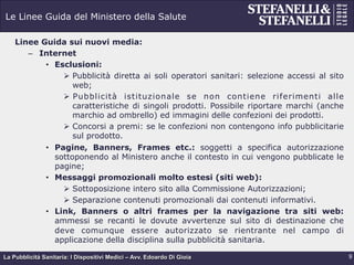 La Pubblicità Sanitaria: I Dispositivi Medici – Avv. Edoardo Di Gioia
Le Linee Guida del Ministero della Salute
Linee Guida sui nuovi media:
–  Internet
•  Esclusioni:
Ø  Pubblicità diretta ai soli operatori sanitari: selezione accessi al sito
web;
Ø  Pubblicità istituzionale se non contiene riferimenti alle
caratteristiche di singoli prodotti. Possibile riportare marchi (anche
marchio ad ombrello) ed immagini delle confezioni dei prodotti.
Ø  Concorsi a premi: se le confezioni non contengono info pubblicitarie
sul prodotto.
•  Pagine, Banners, Frames etc.: soggetti a specifica autorizzazione
sottoponendo al Ministero anche il contesto in cui vengono pubblicate le
pagine;
•  Messaggi promozionali molto estesi (siti web):
Ø  Sottoposizione intero sito alla Commissione Autorizzazioni;
Ø  Separazione contenuti promozionali dai contenuti informativi.
•  Link, Banners o altri frames per la navigazione tra siti web:
ammessi se recanti le dovute avvertenze sul sito di destinazione che
deve comunque essere autorizzato se rientrante nel campo di
applicazione della disciplina sulla pubblicità sanitaria.
9
 