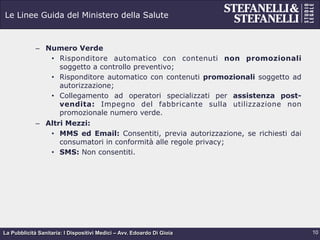 La Pubblicità Sanitaria: I Dispositivi Medici – Avv. Edoardo Di Gioia
Le Linee Guida del Ministero della Salute
–  Numero Verde
•  Risponditore automatico con contenuti non promozionali
soggetto a controllo preventivo;
•  Risponditore automatico con contenuti promozionali soggetto ad
autorizzazione;
•  Collegamento ad operatori specializzati per assistenza post-
vendita: Impegno del fabbricante sulla utilizzazione non
promozionale numero verde.
–  Altri Mezzi:
•  MMS ed Email: Consentiti, previa autorizzazione, se richiesti dai
consumatori in conformità alle regole privacy;
•  SMS: Non consentiti.
10
 