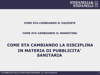 LA PUBBLICITA’ DELLA STRUTTURA SANITARIA– avv. Silvia Stefanelli
COME STA CAMBIANDO IL PAZIENTE
COME STA CAMBIANDO IL MARKETING
COME STA CAMBIANDO LA DISCIPLINA
IN MATERIA DI PUBBLICITA'
SANITARIA
2
 