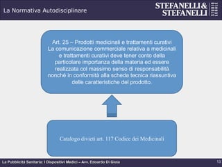 La Pubblicità Sanitaria: I Dispositivi Medici – Avv. Edoardo Di Gioia
La Normativa Autodisciplinare
13
Art. 25 – Prodotti medicinali e trattamenti curativi
La comunicazione commerciale relativa a medicinali
e trattamenti curativi deve tener conto della
particolare importanza della materia ed essere
realizzata col massimo senso di responsabilità
nonché in conformità alla scheda tecnica riassuntiva
delle caratteristiche del prodotto.
Catalogo divieti art. 117 Codice dei Medicinali
 