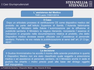 La Pubblicità Sanitaria: I Dispositivi Medici – Avv. Edoardo Di Gioia
I Casi Giurisprudenziali
16
L’assistenza del Medico
TAR Lazio 11601/2014
Il Caso
Dopo un articolato processo di certificazione CE come dispositivo medico del
prodotto da parte dell’Istituto Superiore di Sanità, l’Azienda fabbricante
richiedeva al Ministero della Salute l’autorizzazione per la diffusione di
pubblicità sanitaria. Il Ministero la negava ritenendo, nonostante l’assenza di
indicazioni in proposito nella documentazione relativa al prodotto, che detto
Dispositivo medico dovesse essere utilizzato con l’assistenza di personale
sanitario. Pertanto ne era vietata la pubblicizzazione ai sensi dell’art. 21 D.lgs.
46/97.
La decisione
Il Giudice Amministrativo ha accolto il ricorso della azienda produttrice in quanto
il Dispositivo Medico non era stato classificato quale soggetto a prescrizione
medica o ad assistenza di personale sanitario, né il Ministero anche in sede di
giudizio ha chiarito i motivi precisi posti alla base del diniego oggetto
dell’impugnativa.
 