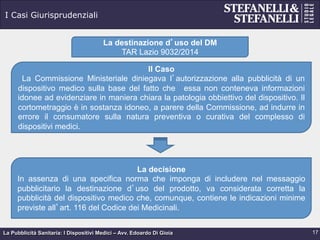 La Pubblicità Sanitaria: I Dispositivi Medici – Avv. Edoardo Di Gioia
I Casi Giurisprudenziali
17
La destinazione d’uso del DM
TAR Lazio 9032/2014
Il Caso
La Commissione Ministeriale diniegava l’autorizzazione alla pubblicità di un
dispositivo medico sulla base del fatto che essa non conteneva informazioni
idonee ad evidenziare in maniera chiara la patologia obbiettivo del dispositivo. Il
cortometraggio è in sostanza idoneo, a parere della Commissione, ad indurre in
errore il consumatore sulla natura preventiva o curativa del complesso di
dispositivi medici.
La decisione
In assenza di una specifica norma che imponga di includere nel messaggio
pubblicitario la destinazione d’uso del prodotto, va considerata corretta la
pubblicità del dispositivo medico che, comunque, contiene le indicazioni minime
previste all’art. 116 del Codice dei Medicinali.
 