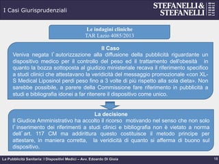 La Pubblicità Sanitaria: I Dispositivi Medici – Avv. Edoardo Di Gioia
I Casi Giurisprudenziali
18
Le indagini cliniche
TAR Lazio 4085/2013
Il Caso
Veniva negata l’autorizzazione alla diffusione della pubblicità riguardante un
dispositivo medico per il controllo del peso ed il trattamento dell'obesità in
quanto la bozza sottoposta al giudizio ministeriale recava il riferimento specifico
a studi clinici che attestavano la veridicità del messaggio promozionale «con XL-
S Medical Liposinol perdi peso fino a 3 volte di più rispetto alla sola dieta». Non
sarebbe possibile, a parere della Commissione fare riferimento in pubblicità a
studi e bibliografia idonei a far ritenere il dispositivo come unico.
La decisione
Il Giudice Amministrativo ha accolto il ricorso motivando nel senso che non solo
l’inserimento dei riferimenti a studi clinici e bibliografia non è vietato a norma
dell’art. 117 CM ma addirittura questo costituisce il metodo principe per
attestare, in maniera corretta, la veridicità di quanto si afferma di buono sul
dispositivo.
 