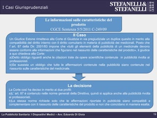 La Pubblicità Sanitaria: I Dispositivi Medici – Avv. Edoardo Di Gioia
I Casi Giurisprudenziali
19
Le informazioni sulle caratteristiche del
prodotto
CGCE Sentenza 5/5/2011 C-249/09
Il Caso
Un Giudice Estone rimetteva alla Corte di Giustizia in via pregiudiziale un duplice quesito in merito alla
compatibilità del diritto interno con il diritto comuitario in materia di pubblicità dei medicinali. Posto che
l’art. 87 della Dir. 2001/83 impone che «tutti gli elementi della pubblicità di un medicinale devono
essere conformi alle informazioni che figurano nel riassunto delle caratteristiche del prodotto», il giudice
a quo chiedeva alla Corte:
a) Detto obbligo riguardi anche le citazioni trate da opere scientifiche contenute in pubblicità rivolta ai
professionisti.
b) Se sussista un obbligo che tutte le affermazioni contenute nella pubblicità siano contenute nel
riassunto sulle caratteristiche del medicinale.
La decisione
La Corte così ha deciso in merito ai due profili:
a) L’art. 87 è contenuto nelle norme generali della Direttiva, quindi si applica anche alla pubblicità rivolta
ai professionisti.
b) La stessa norma richiede solo che le affermazioni riportate in pubblicità siano compatibili e
complementare con il riassunto delle caratteristiche del prodotto e non che coincidano in maniera esatta.
 