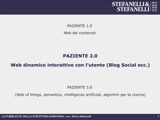 LA PUBBLICITA’ DELLA STRUTTURA SANITARIA– avv. Silvia Stefanelli
PAZIENTE 1.0
Web dei contenuti
PAZIENTE 2.0
Web dinamico interattivo con l’utente (Blog Social ecc.)
PAZIENTE 3.0
(Web of things, semantico, intelligenze artificiali, algoritmi per la ricerca)
3
 